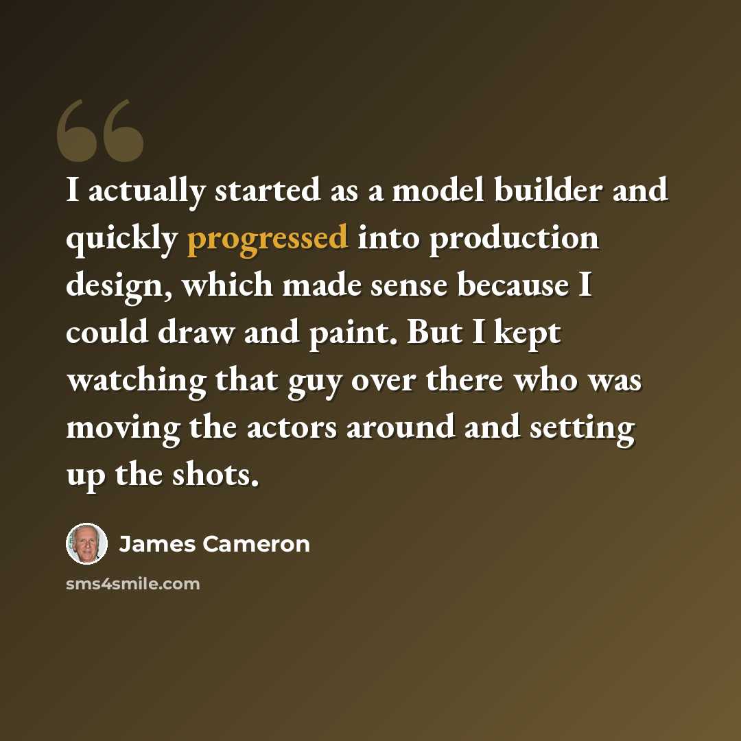 “I actually started as a model builder and quickly progressed into production design, which made sense because I could draw and paint. But I kept watching that guy over there who was moving the actors around and setting up the shots.” quote by James Cameron