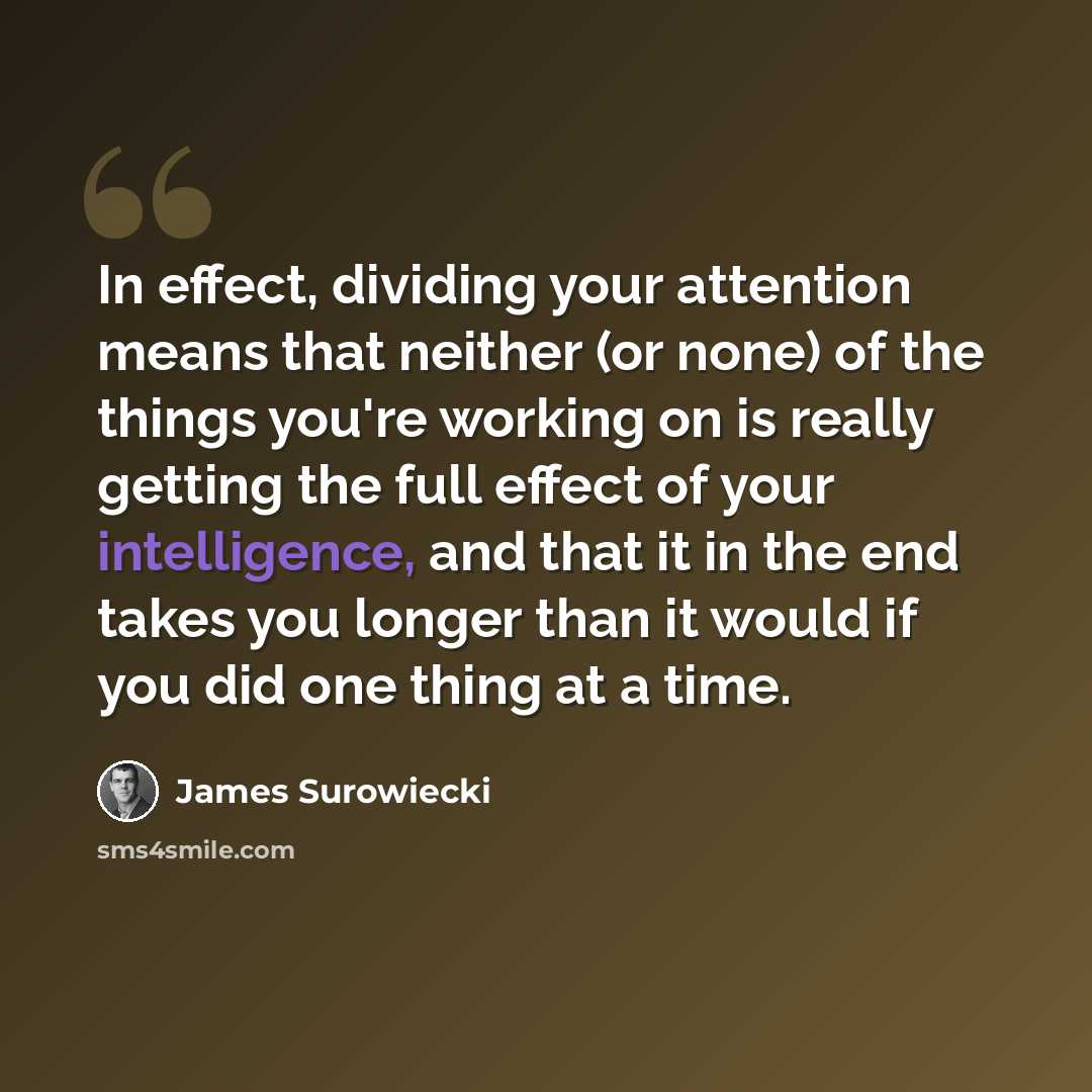 “In effect, dividing your attention means that neither (or none) of the things you're working on is really getting the full effect of your intelligence, and that it in the end takes you longer than it would if you did one thing at a time.” quote by James Surowiecki