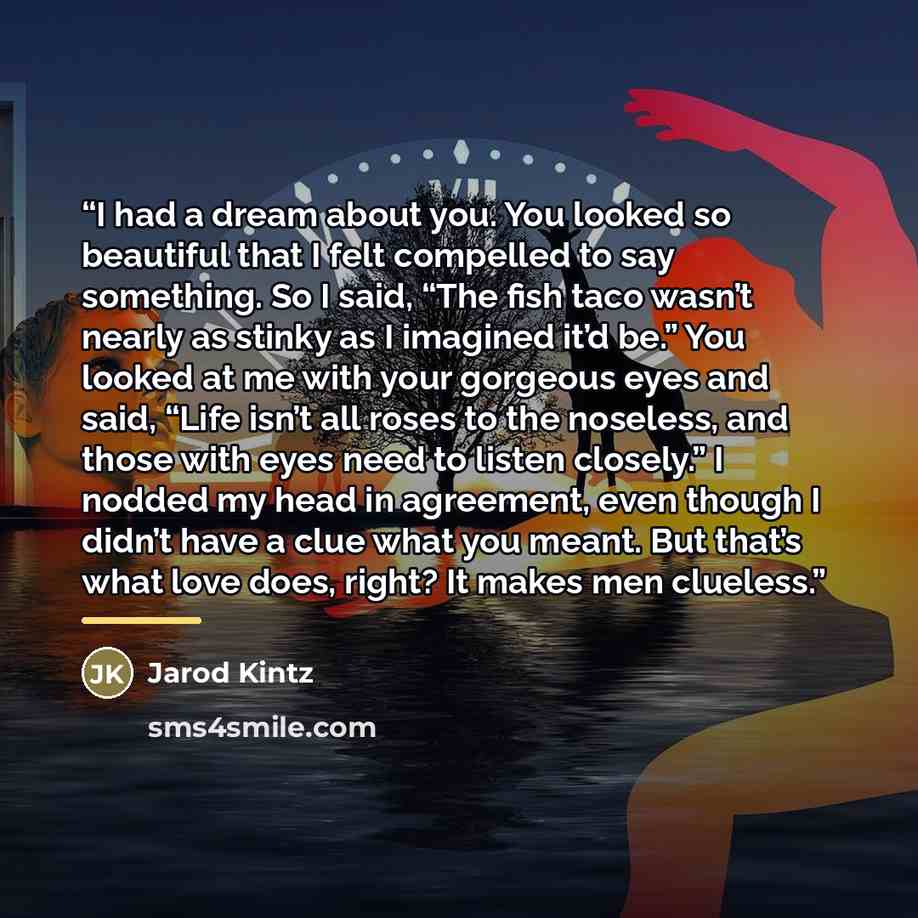 “I had a dream about you. You looked so beautiful that I felt compelled to say something. So I said, “The fish taco wasn’t nearly as stinky as I imagined it’d be.” You looked at me with your gorgeous eyes and said, “Life isn’t all roses to the noseless, and those with eyes need to listen closely.”…” quote by Jarod Kintz