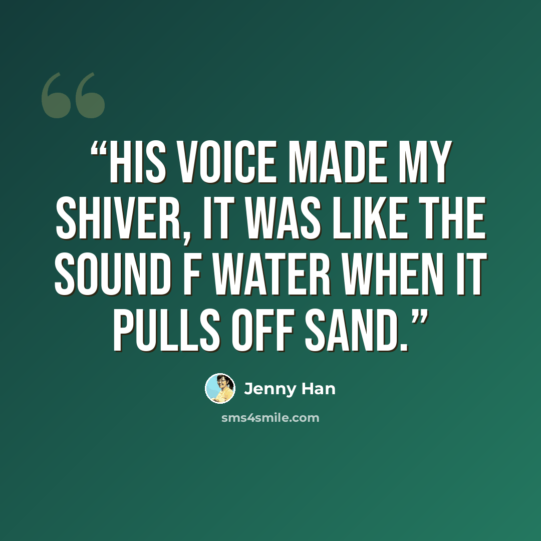 “His voice made my shiver, it was like the sound f water when it pulls off sand.” quote by Jenny Han