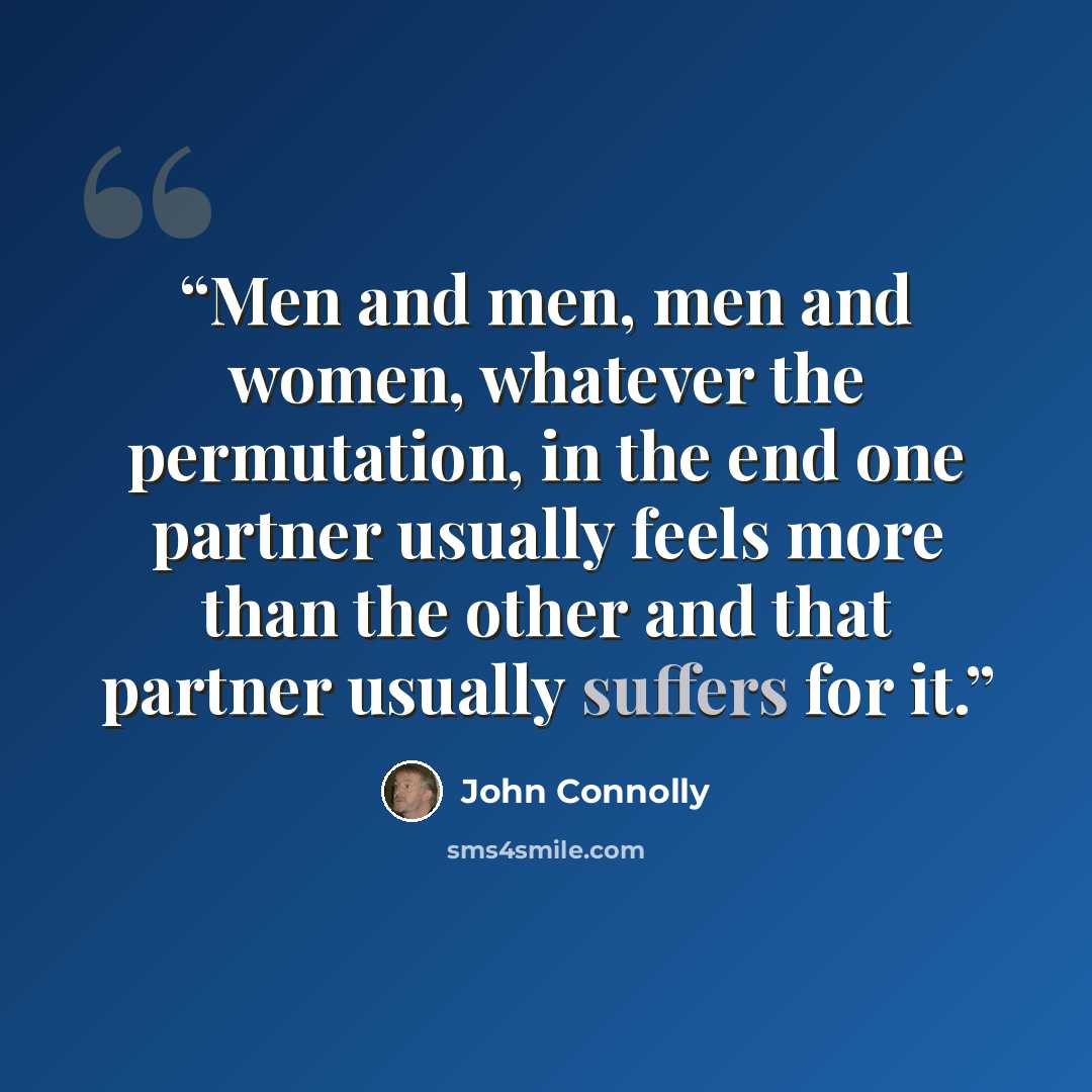 “Men and men, men and women, whatever the permutation, in the end one partner usually feels more than the other and that partner usually suffers for it.” quote by John Connolly
