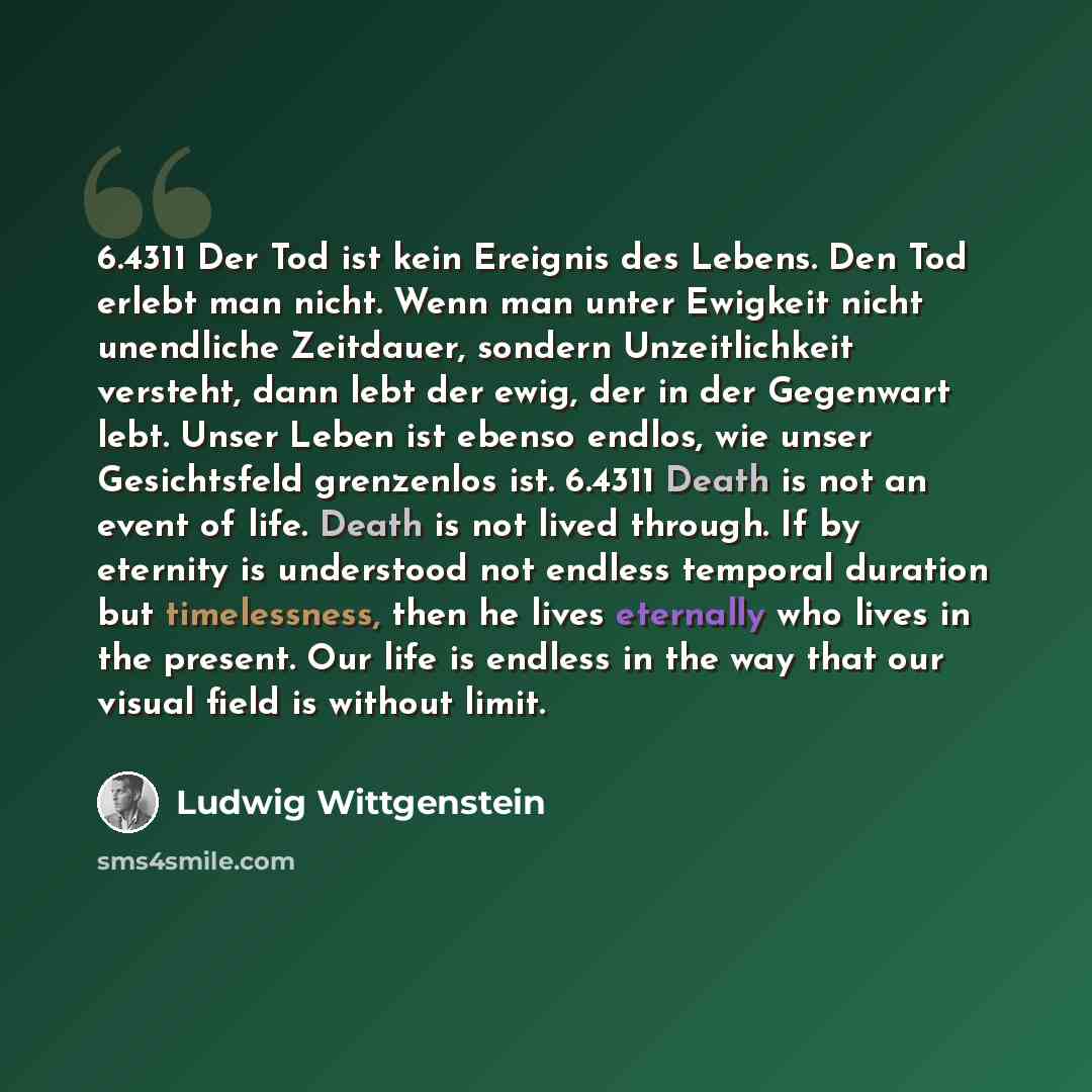 “6.4311 Der Tod ist kein Ereignis des Lebens. Den Tod erlebt man nicht. Wenn man unter Ewigkeit nicht unendliche Zeitdauer, sondern Unzeitlichkeit versteht, dann lebt der ewig, der in der Gegenwart lebt. Unser Leben ist ebenso endlos, wie unser Gesichtsfeld grenzenlos ist. 6.4311 Death is not an…” quote by Ludwig Wittgenstein