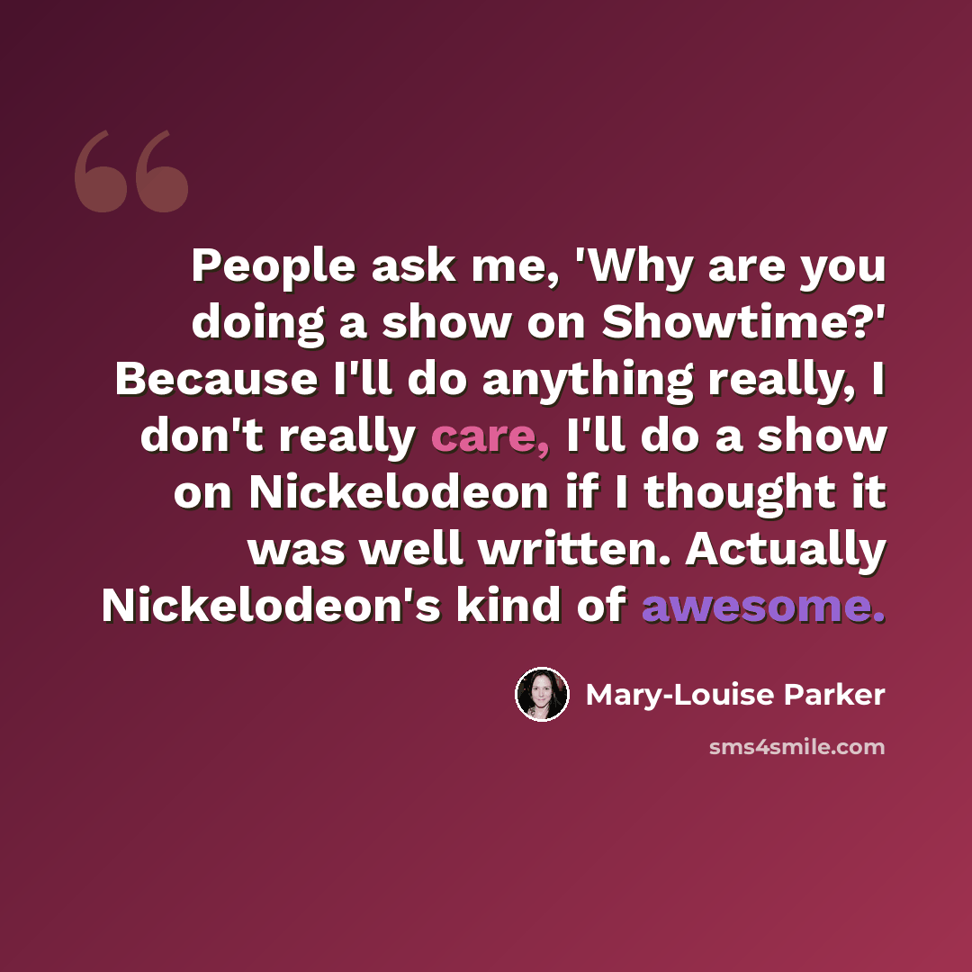 “People ask me, 'Why are you doing a show on Showtime?' Because I'll do anything really, I don't really care, I'll do a show on Nickelodeon if I thought it was well written. Actually Nickelodeon's kind of awesome.” quote by Mary-Louise Parker