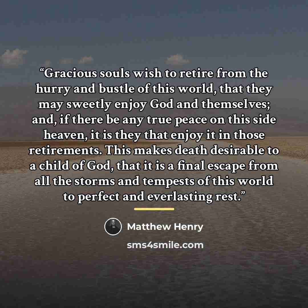 “Gracious souls wish to retire from the hurry and bustle of this world, that they may sweetly enjoy God and themselves; and, if there be any true peace on this side heaven, it is they that enjoy it in those retirements. This makes death desirable to a child of God, that it is a final escape from…” quote by Matthew Henry