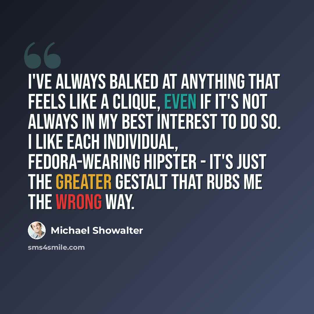 “I've always balked at anything that feels like a clique, even if it's not always in my best interest to do so. I like each individual, fedora-wearing hipster - it's just the greater gestalt that rubs me the wrong way.” quote by Michael Showalter