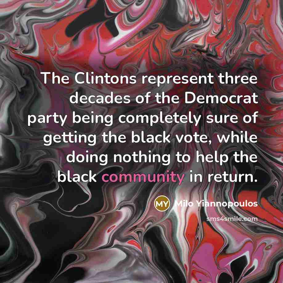 “The Clintons represent three decades of the Democrat party being completely sure of getting the black vote, while doing nothing to help the black community in return.” quote by Milo Yiannopoulos