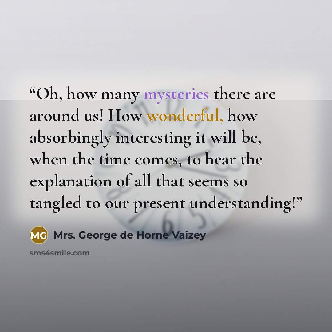 “Oh, how many mysteries there are around us! How wonderful, how absorbingly interesting it will be, when the time comes, to hear the explanation of all that seems so tangled to our present understanding!” quote by Mrs. George de Horne Vaizey