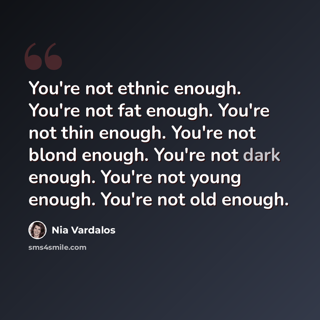 “You're not ethnic enough. You're not fat enough. You're not thin enough. You're not blond enough. You're not dark enough. You're not young enough. You're not old enough.” quote by Nia Vardalos