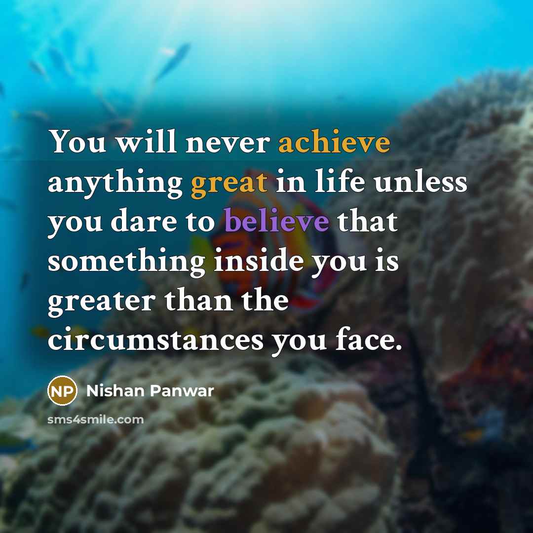 “You will never achieve anything great in life unless you dare to believe that something inside you is greater than the circumstances you face.” quote by Nishan Panwar