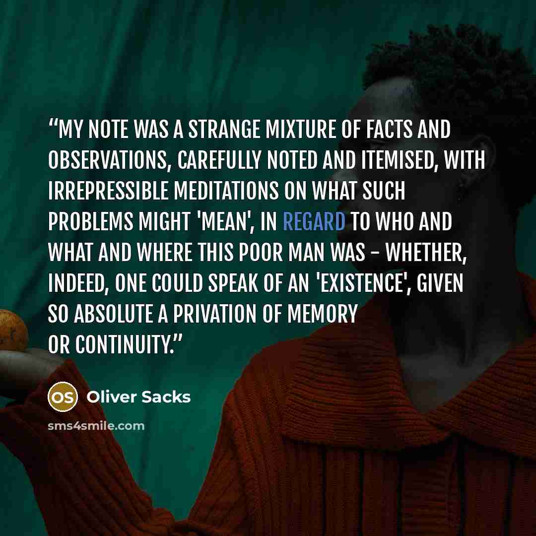 “My note was a strange mixture of facts and observations, carefully noted and itemised, with irrepressible meditations on what such problems might 'mean', in regard to who and what and where this poor man was - whether, indeed, one could speak of an 'existence', given so absolute a privation of…” quote by Oliver Sacks