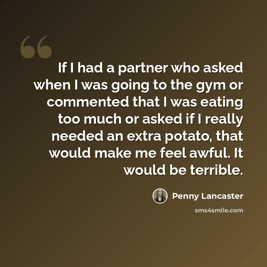 “If I had a partner who asked when I was going to the gym or commented that I was eating too much or asked if I really needed an extra potato, that would make me feel awful. It would be terrible.” quote by Penny Lancaster