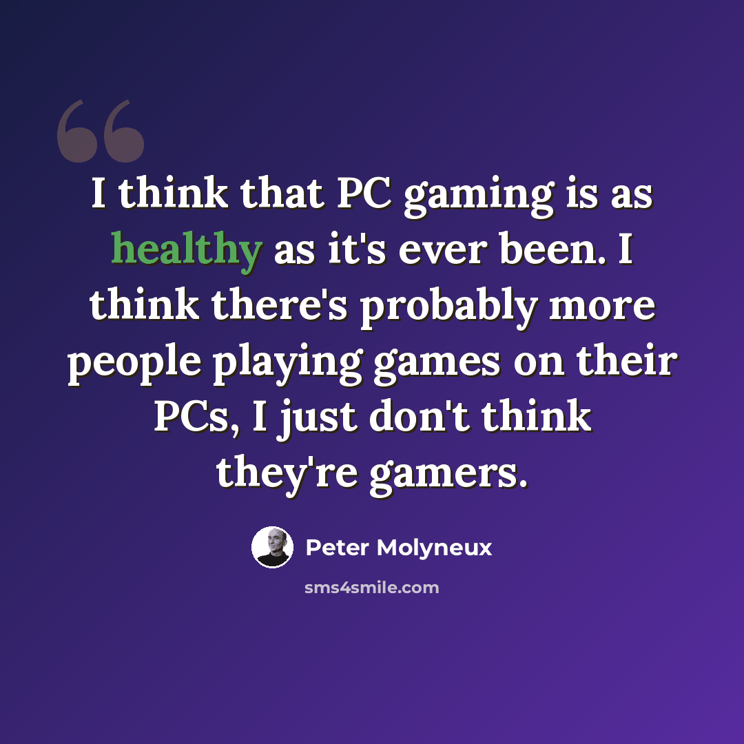 “I think that PC gaming is as healthy as it's ever been. I think there's probably more people playing games on their PCs, I just don't think they're gamers.” quote by Peter Molyneux