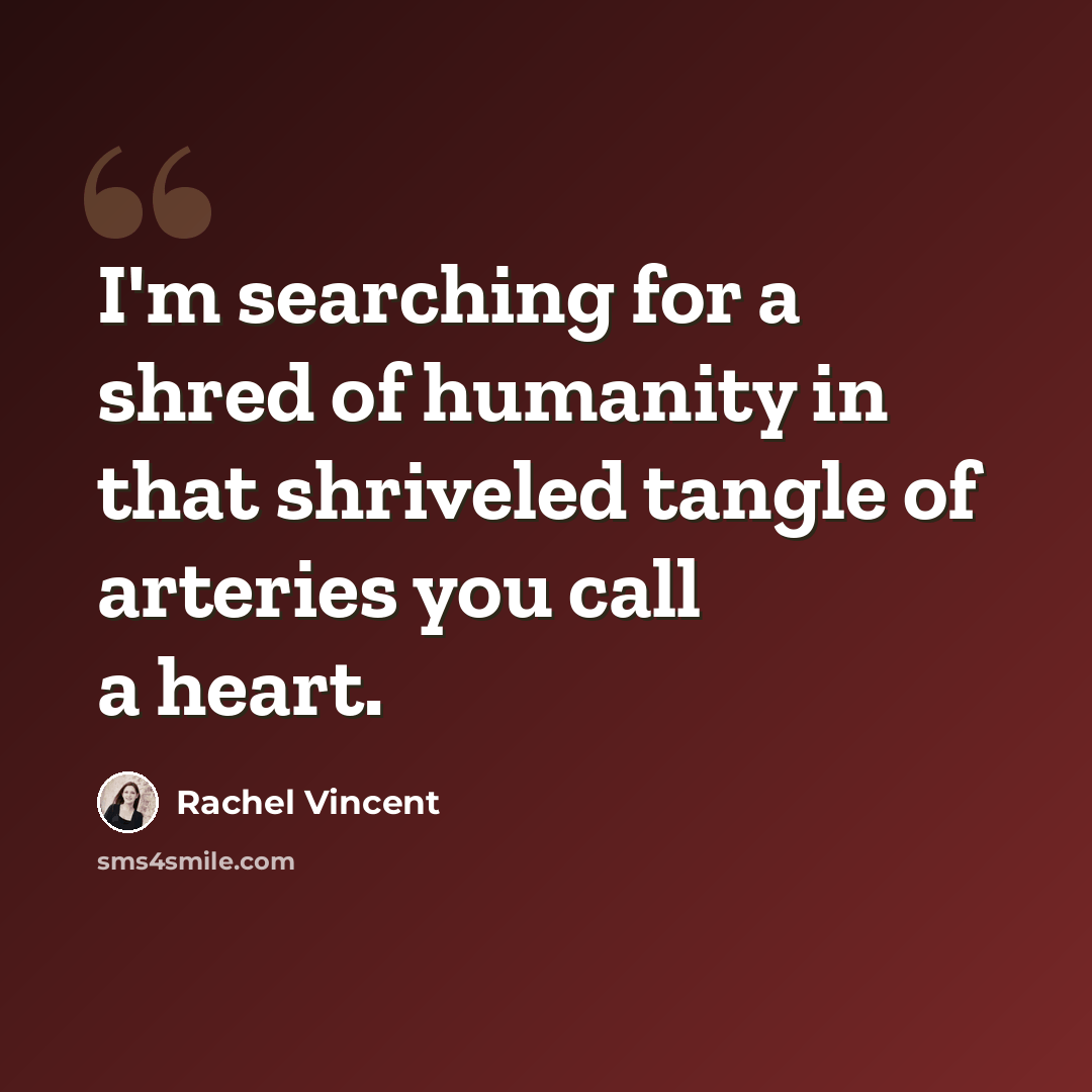 “I'm searching for a shred of humanity in that shriveled tangle of arteries you call a heart.” quote by Rachel Vincent