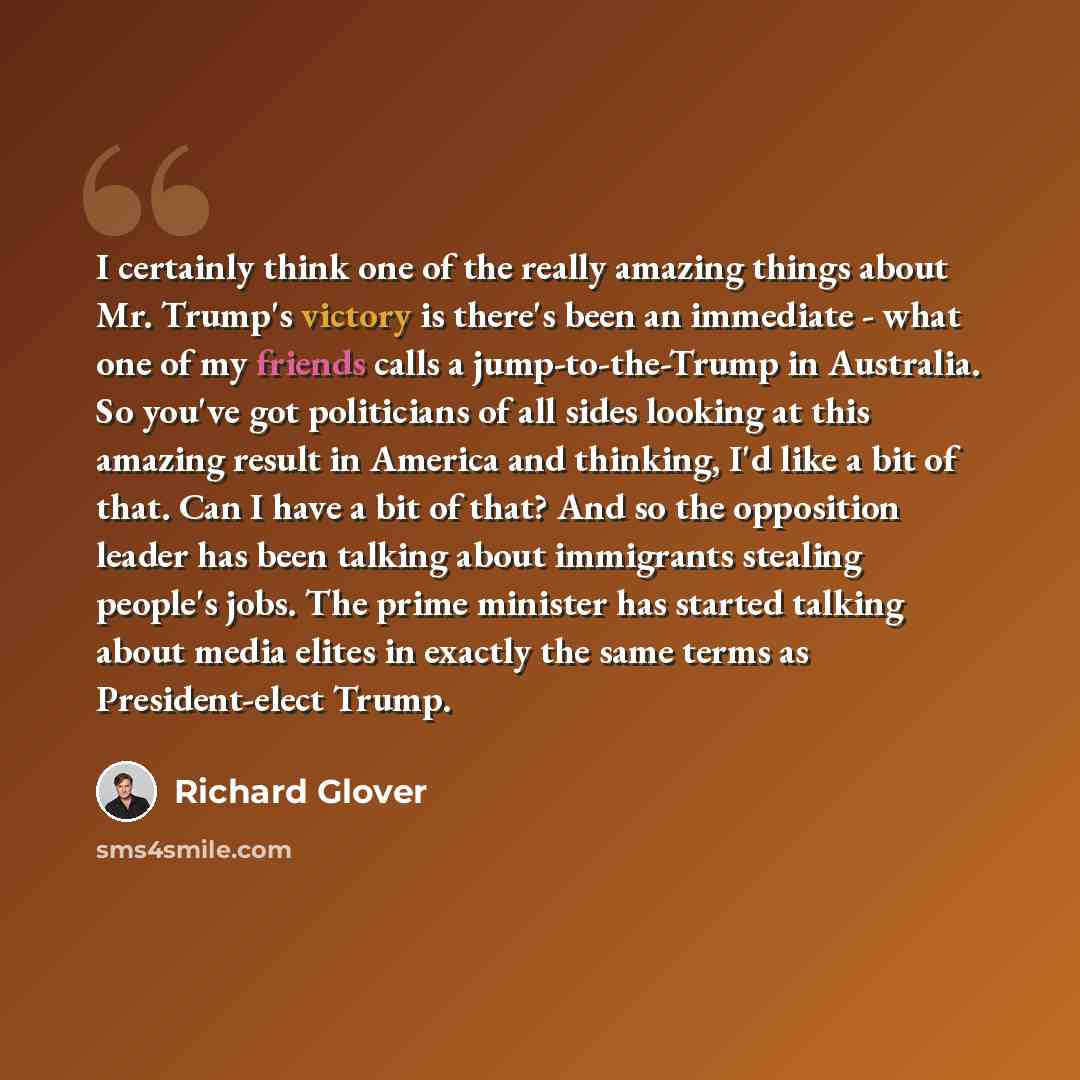 “I certainly think one of the really amazing things about Mr. Trump's victory is there's been an immediate - what one of my friends calls a jump-to-the-Trump in Australia. So you've got politicians of all sides looking at this amazing result in America and thinking, I'd like a bit of that. Can I…” quote by Richard Glover