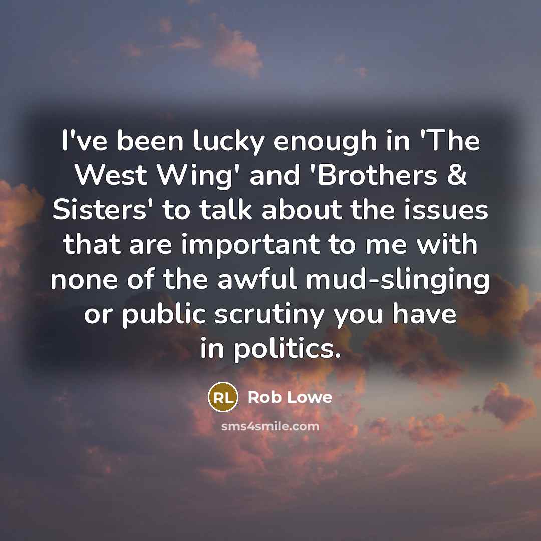 “I've been lucky enough in 'The West Wing' and 'Brothers & Sisters' to talk about the issues that are important to me with none of the awful mud-slinging or public scrutiny you have in politics.” quote by Rob Lowe