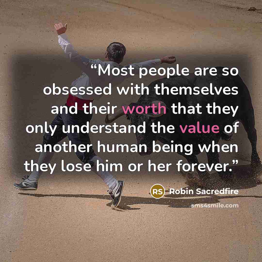 “Most people are so obsessed with themselves and their worth that they only understand the value of another human being when they lose him or her forever.” quote by Robin Sacredfire