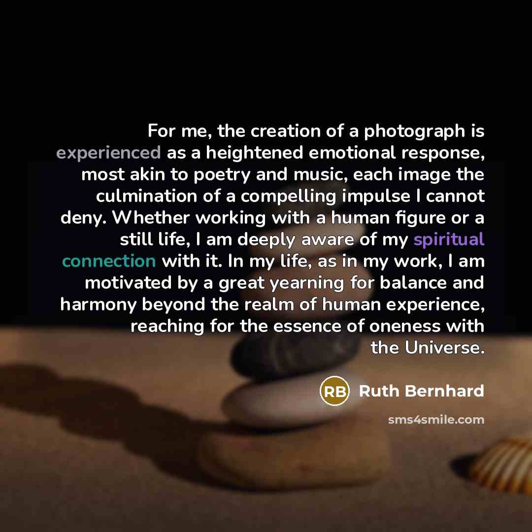 “For me, the creation of a photograph is experienced as a heightened emotional response, most akin to poetry and music, each image the culmination of a compelling impulse I cannot deny. Whether working with a human figure or a still life, I am deeply aware of my spiritual connection with it. In my…” quote by Ruth Bernhard