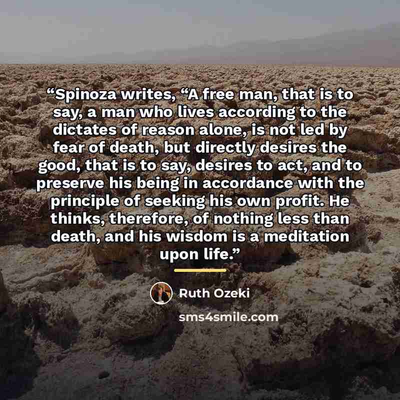 “Spinoza writes, “A free man, that is to say, a man who lives according to the dictates of reason alone, is not led by fear of death, but directly desires the good, that is to say, desires to act, and to preserve his being in accordance with the principle of seeking his own profit. He thinks…” quote by Ruth Ozeki