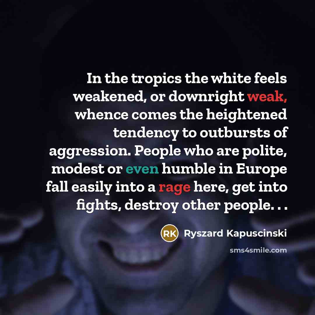 “In the tropics the white feels weakened, or downright weak, whence comes the heightened tendency to outbursts of aggression. People who are polite, modest or even humble in Europe fall easily into a rage here, get into fights, destroy other people. . .” quote by Ryszard Kapuscinski