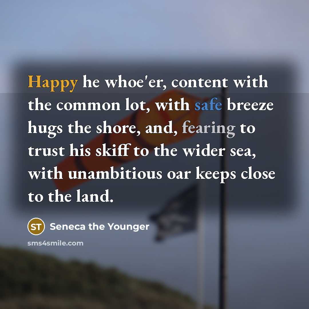 “Happy he whoe'er, content with the common lot, with safe breeze hugs the shore, and, fearing to trust his skiff to the wider sea, with unambitious oar keeps close to the land.” quote by Seneca the Younger