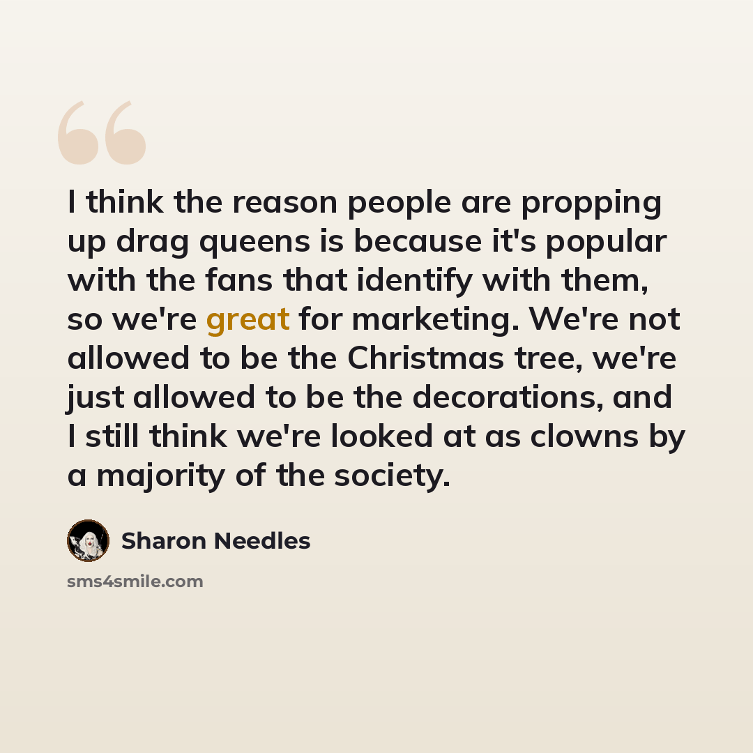 “I think the reason people are propping up drag queens is because it's popular with the fans that identify with them, so we're great for marketing. We're not allowed to be the Christmas tree, we're just allowed to be the decorations, and I still think we're looked at as clowns by a majority of the…” quote by Sharon Needles