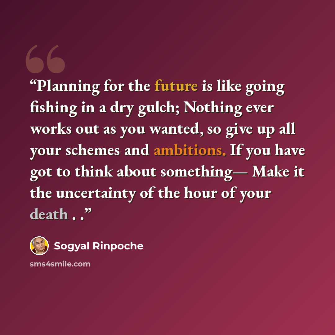 “Planning for the future is like going fishing in a dry gulch; Nothing ever works out as you wanted, so give up all your schemes and ambitions. If you have got to think about something— Make it the uncertainty of the hour of your death . .” quote by Sogyal Rinpoche