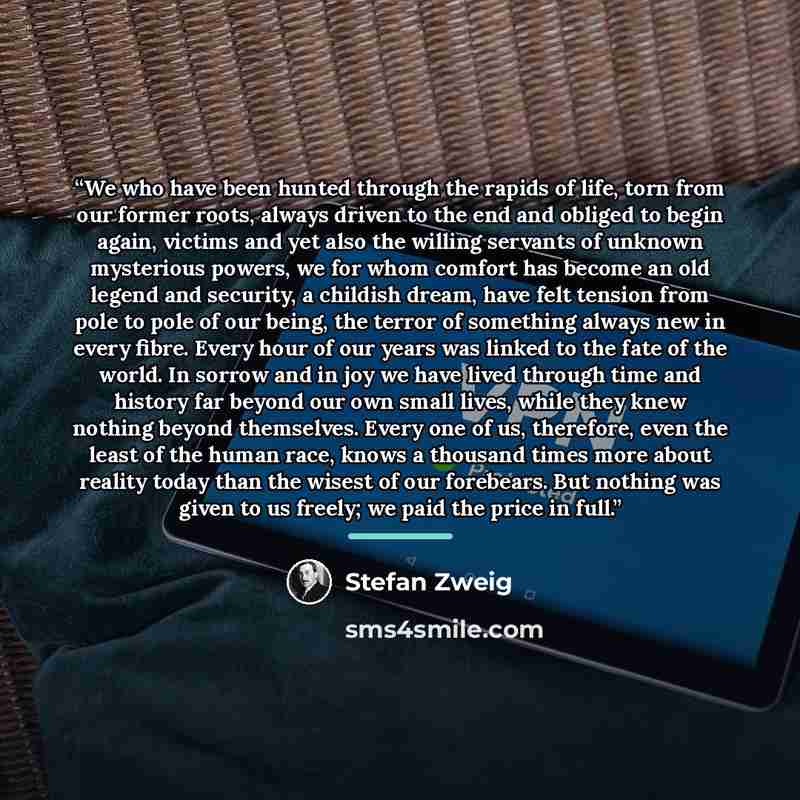 “We who have been hunted through the rapids of life, torn from our former roots, always driven to the end and obliged to begin again, victims and yet also the willing servants of unknown mysterious powers, we for whom comfort has become an old legend and security, a childish dream, have felt…” quote by Stefan Zweig