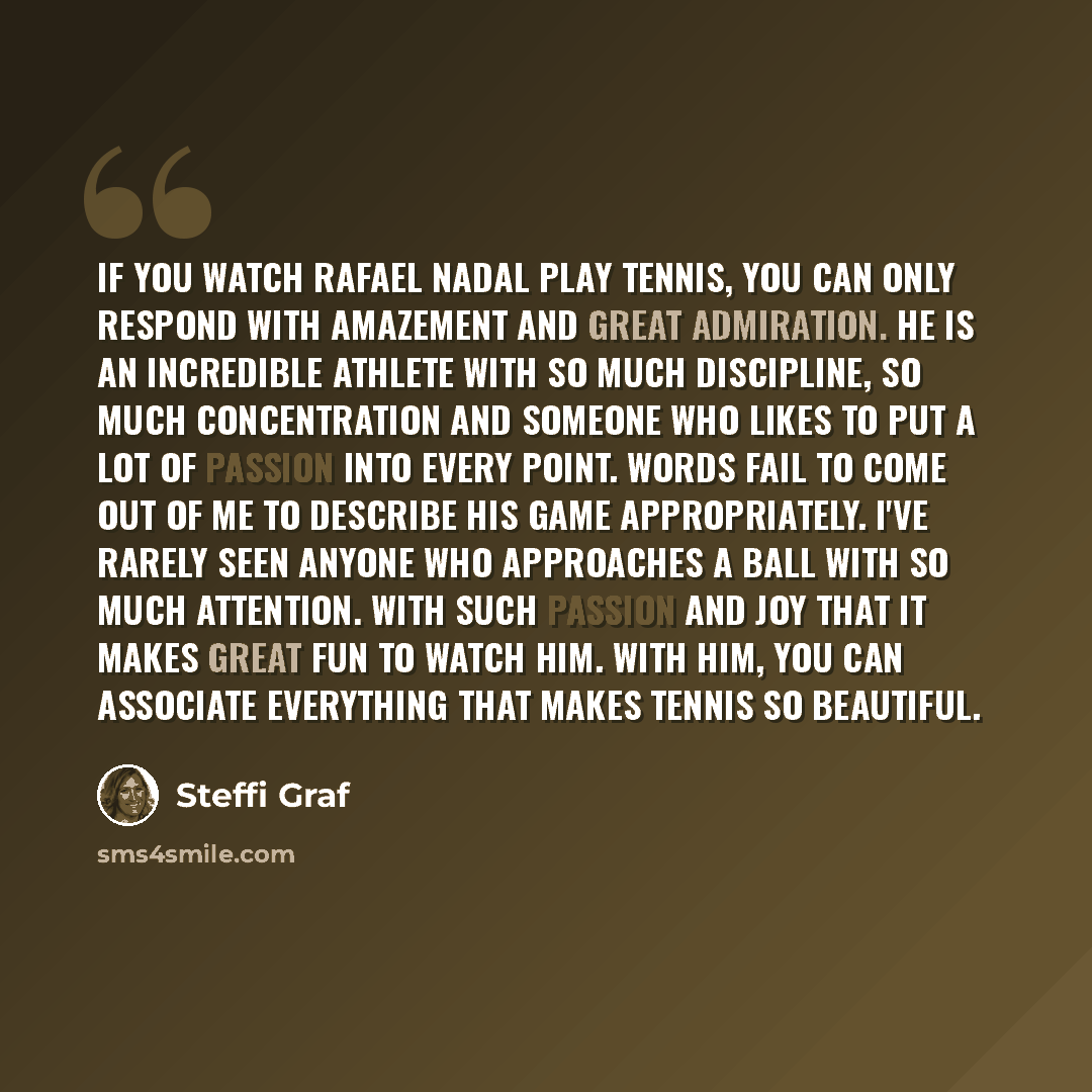 “If you watch Rafael Nadal play tennis, you can only respond with amazement and great admiration. He is an incredible athlete with so much discipline, so much concentration and someone who likes to put a lot of passion into every point. Words fail to come out of me to describe his game…” quote by Steffi Graf