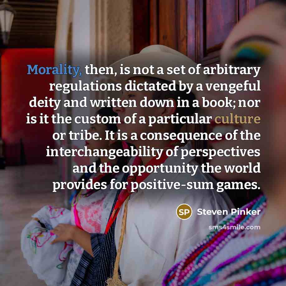 “Morality, then, is not a set of arbitrary regulations dictated by a vengeful deity and written down in a book; nor is it the custom of a particular culture or tribe. It is a consequence of the interchangeability of perspectives and the opportunity the world provides for positive-sum games.” quote by Steven Pinker