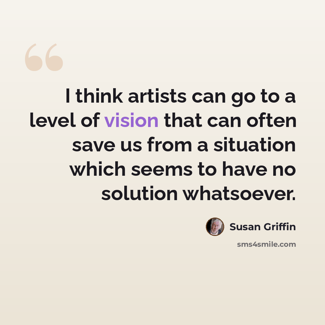 “I think artists can go to a level of vision that can often save us from a situation which seems to have no solution whatsoever.” quote by Susan Griffin