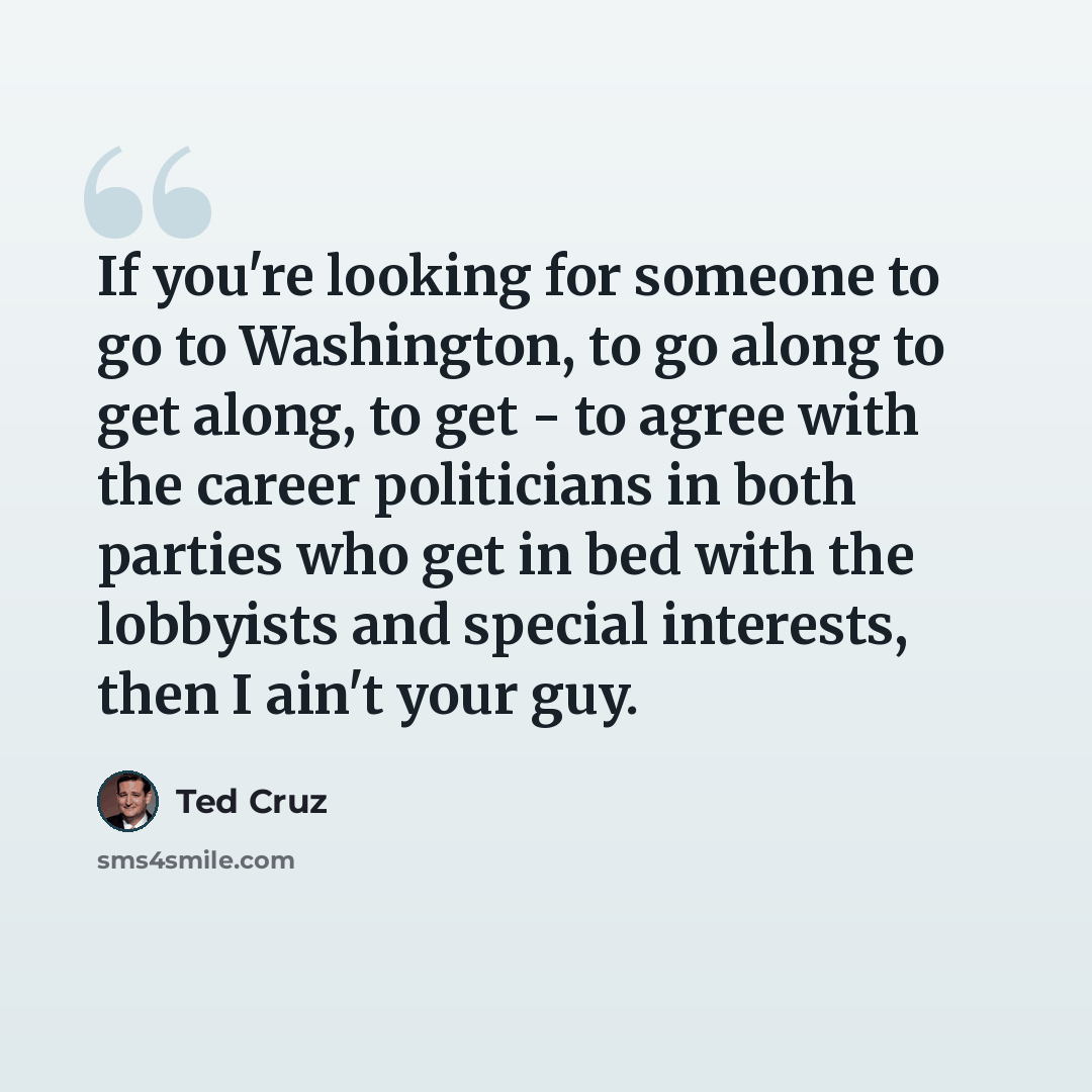 “If you're looking for someone to go to Washington, to go along to get along, to get - to agree with the career politicians in both parties who get in bed with the lobbyists and special interests, then I ain't your guy.” quote by Ted Cruz