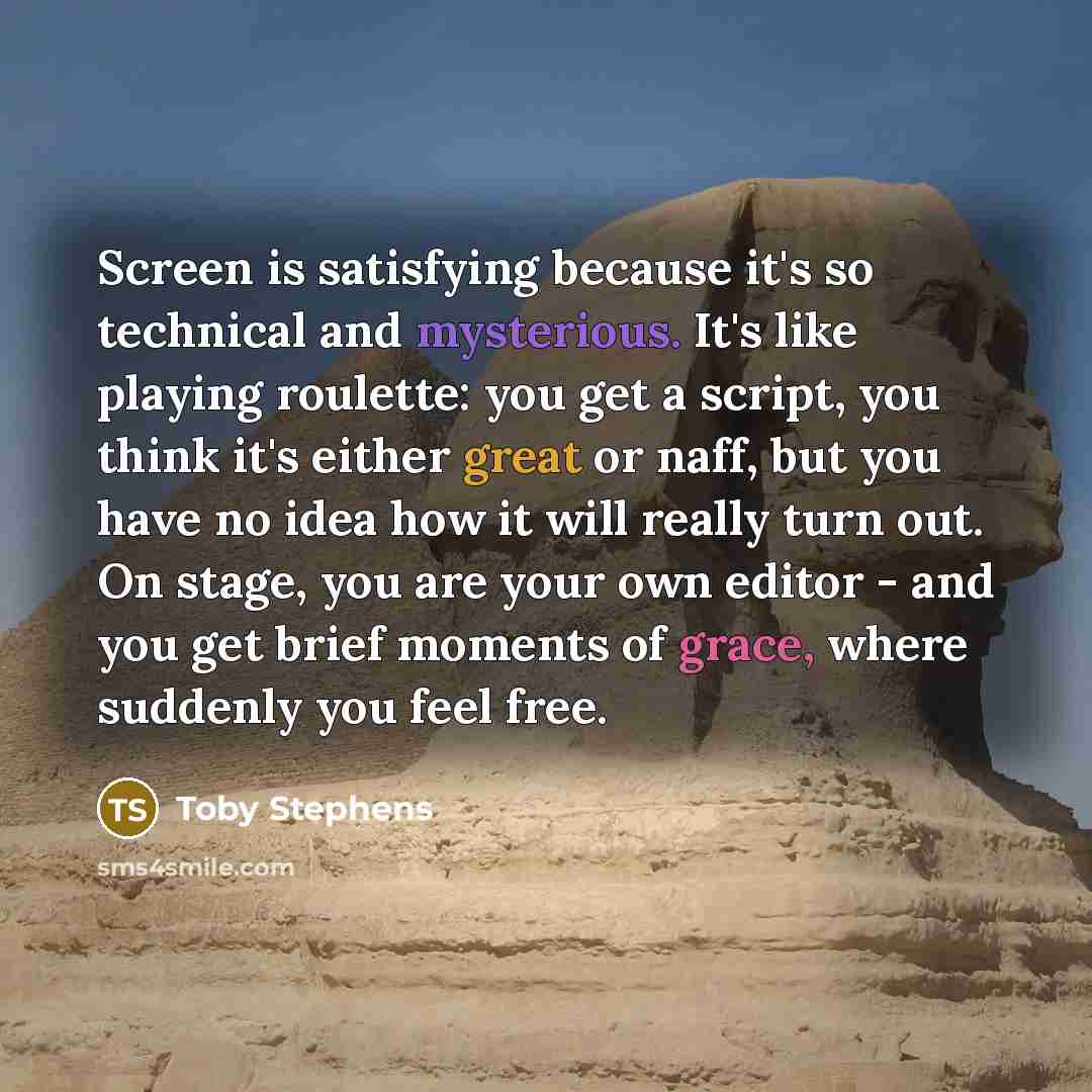 “Screen is satisfying because it's so technical and mysterious. It's like playing roulette: you get a script, you think it's either great or naff, but you have no idea how it will really turn out. On stage, you are your own editor - and you get brief moments of grace, where suddenly you feel free.” quote by Toby Stephens