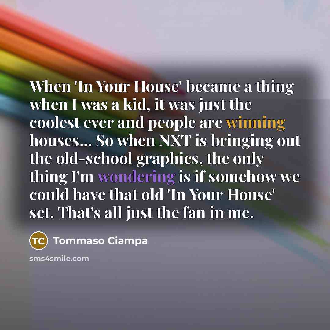 “When 'In Your House' became a thing when I was a kid, it was just the coolest ever and people are winning houses... So when NXT is bringing out the old-school graphics, the only thing I'm wondering is if somehow we could have that old 'In Your House' set. That's all just the fan in me.” quote by Tommaso Ciampa