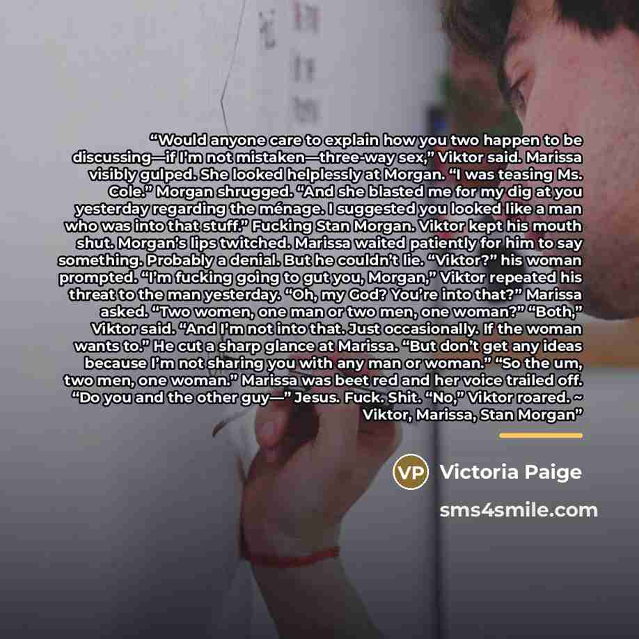 “Would anyone care to explain how you two happen to be discussing—if I’m not mistaken—three-way sex,” Viktor said. Marissa visibly gulped. She looked helplessly at Morgan. “I was teasing Ms. Cole.” Morgan shrugged. “And she blasted me for my dig at you yesterday regarding the ménage. I suggested…” quote by Victoria Paige
