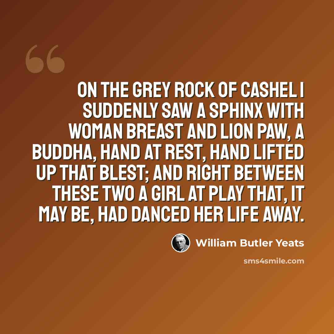 “On the grey rock of Cashel I suddenly saw A Sphinx with woman breast and lion paw, A Buddha, hand at rest, Hand lifted up that blest; And right between these two a girl at play That, it may be, had danced her life away.” quote by William Butler Yeats