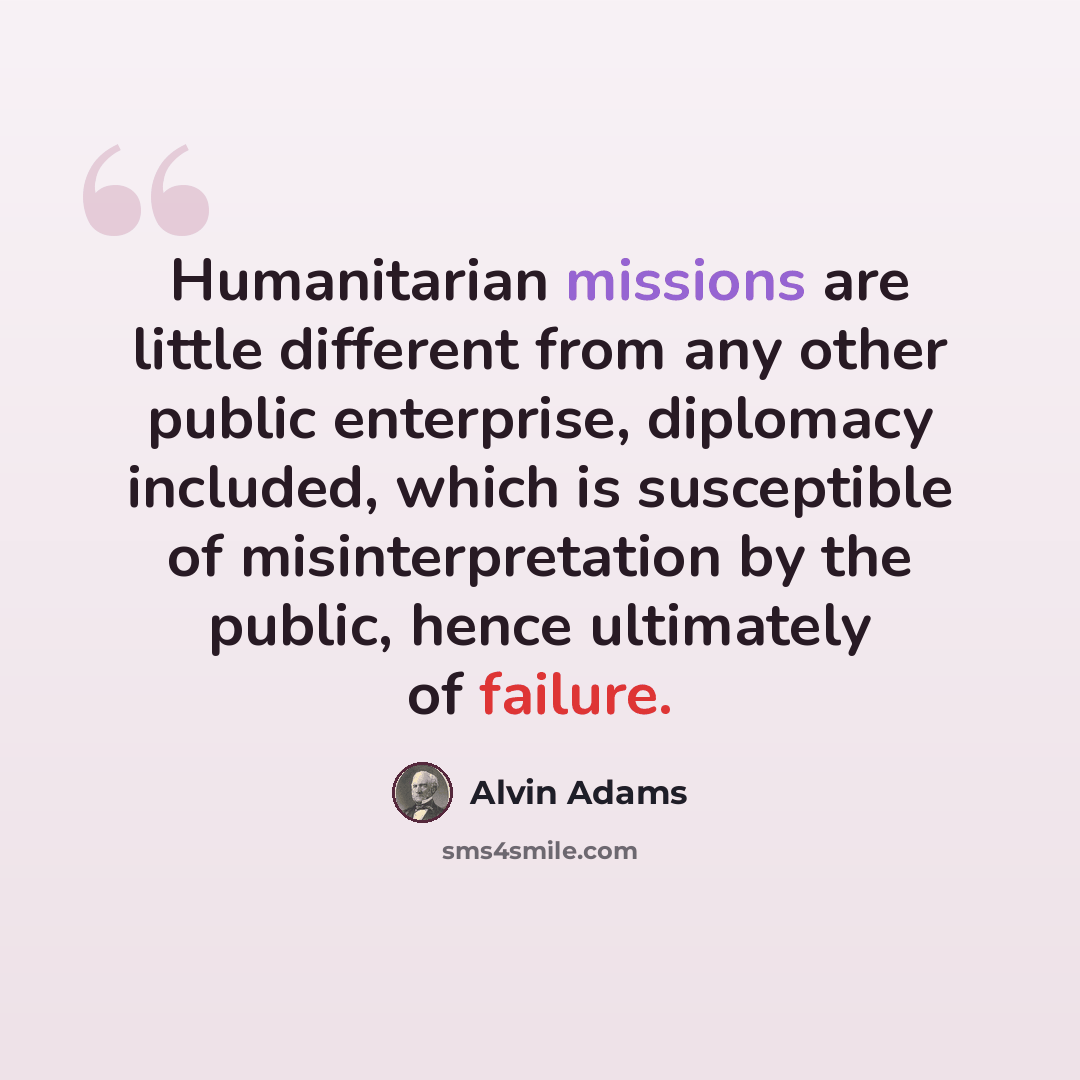 “Humanitarian missions are little different from any other public enterprise, diplomacy included, which is susceptible of misinterpretation by the public, hence ultimately of failure.” quote by Alvin Adams