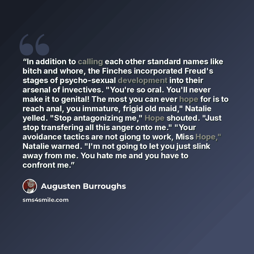“In addition to calling each other standard names like bitch and whore, the Finches incorporated Freud's stages of psycho-sexual development into their arsenal of invectives. "You're so oral. You'll never make it to genital! The most you can ever hope for is to reach anal, you immature, frigid old…” quote by Augusten Burroughs