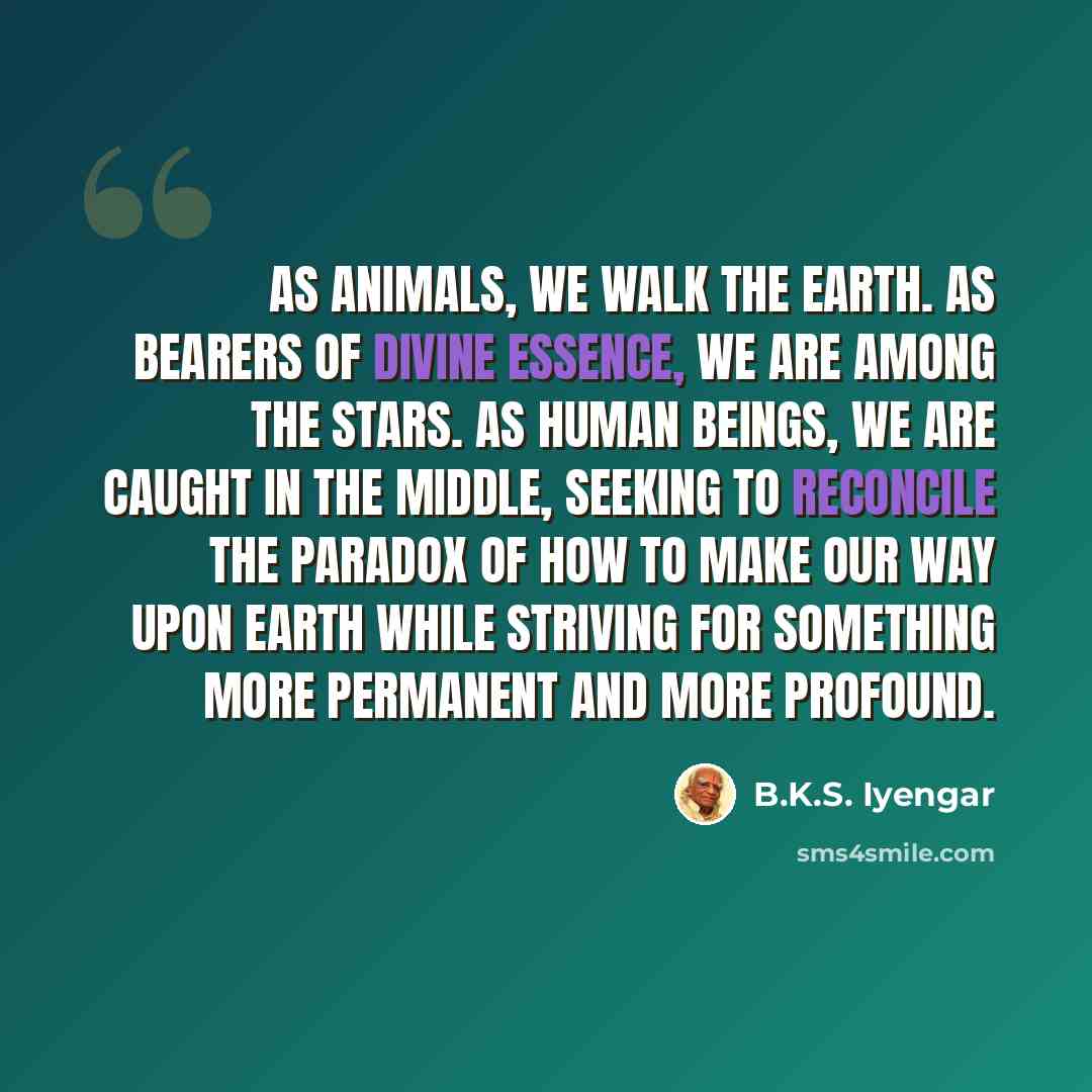 “As animals, we walk the earth. As bearers of divine essence, we are among the stars. As human beings, we are caught in the middle, seeking to reconcile the paradox of how to make our way upon earth while striving for something more permanent and more profound.” quote by B.K.S. Iyengar