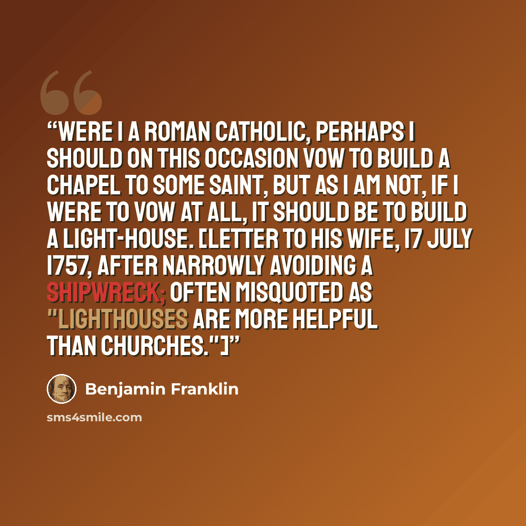 “Were I a Roman Catholic, perhaps I should on this occasion vow to build a chapel to some saint, but as I am not, if I were to vow at all, it should be to build a light-house. [Letter to his wife, 17 July 1757, after narrowly avoiding a shipwreck; often misquoted as "Lighthouses are more helpful…” quote by Benjamin Franklin