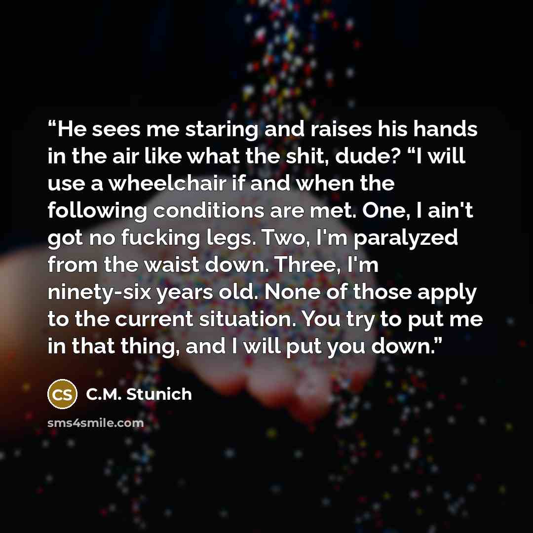 “He sees me staring and raises his hands in the air like what the shit, dude? “I will use a wheelchair if and when the following conditions are met. One, I ain't got no fucking legs. Two, I'm paralyzed from the waist down. Three, I'm ninety-six years old. None of those apply to the current…” quote by C.M. Stunich