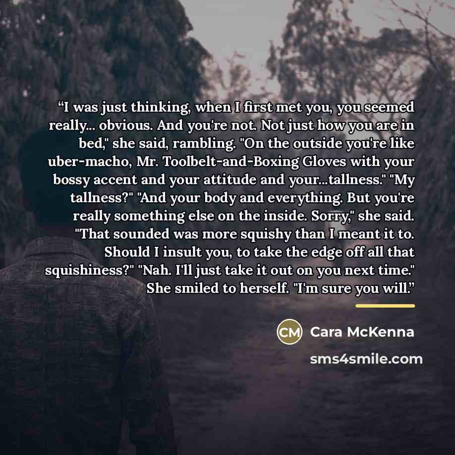“I was just thinking, when I first met you, you seemed really... obvious. And you're not. Not just how you are in bed," she said, rambling. "On the outside you're like uber-macho, Mr. Toolbelt-and-Boxing Gloves with your bossy accent and your attitude and your...tallness." "My tallness?" "And your…” quote by Cara McKenna
