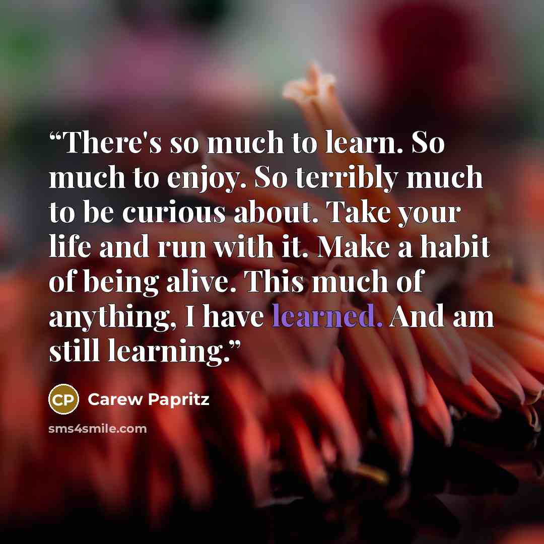 “There's so much to learn. So much to enjoy. So terribly much to be curious about. Take your life and run with it. Make a habit of being alive. This much of anything, I have learned. And am still learning.” quote by Carew Papritz