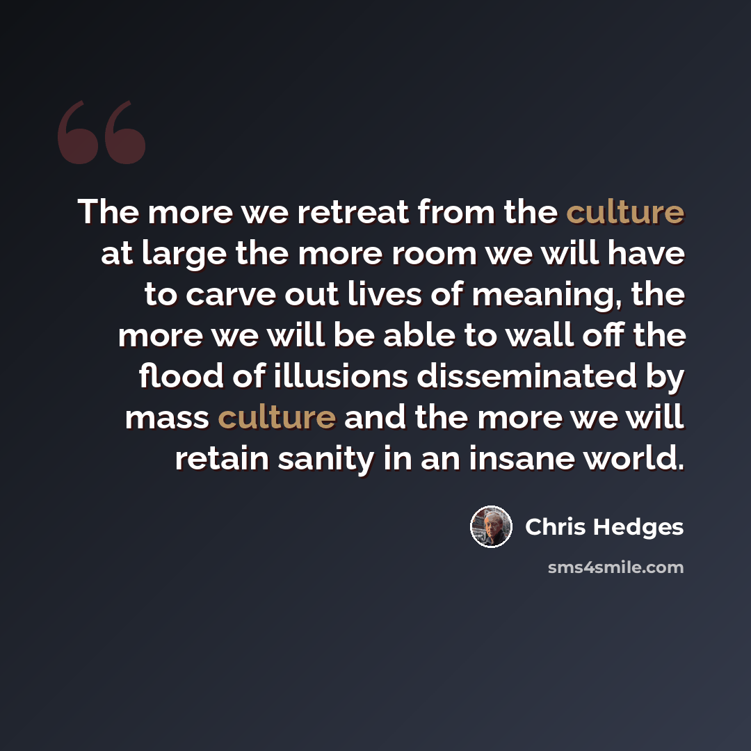 “The more we retreat from the culture at large the more room we will have to carve out lives of meaning, the more we will be able to wall off the flood of illusions disseminated by mass culture and the more we will retain sanity in an insane world.” quote by Chris Hedges