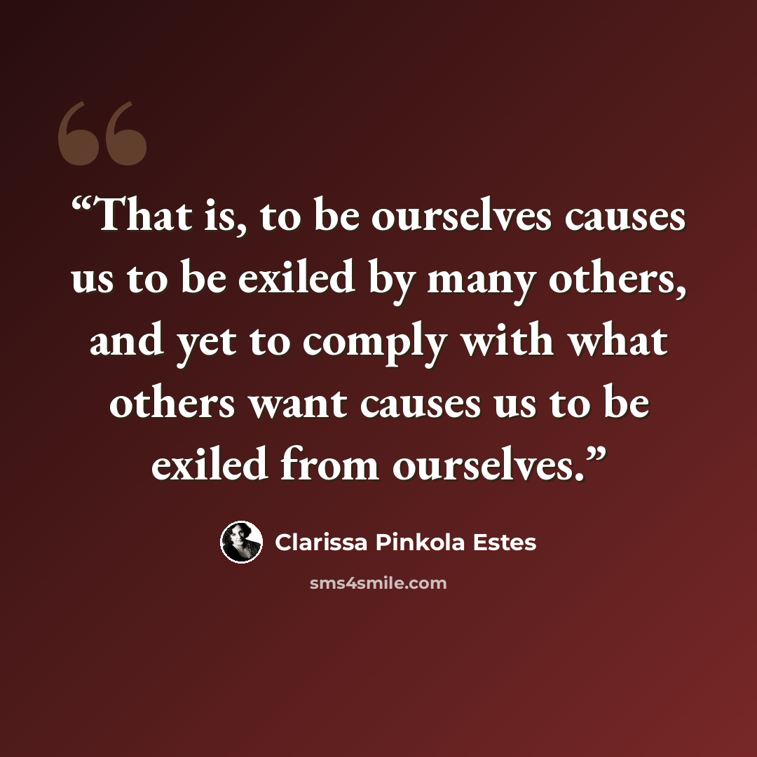 “That is, to be ourselves causes us to be exiled by many others, and yet to comply with what others want causes us to be exiled from ourselves.” quote by Clarissa Pinkola Estés
