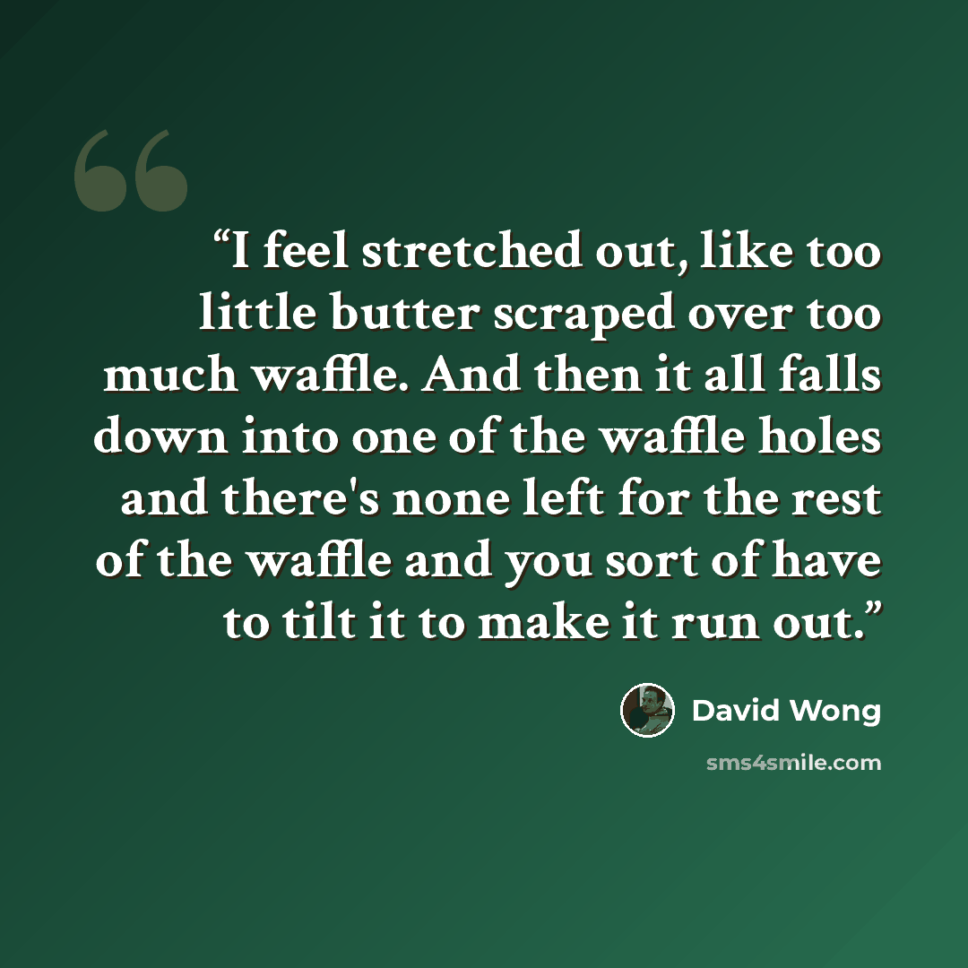 “I feel stretched out, like too little butter scraped over too much waffle. And then it all falls down into one of the waffle holes and there's none left for the rest of the waffle and you sort of have to tilt it to make it run out.” quote by David Wong