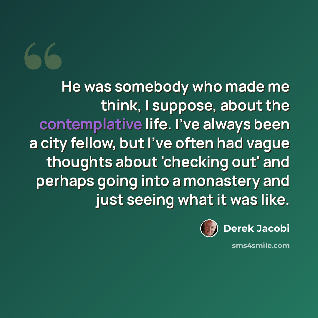 “He was somebody who made me think, I suppose, about the contemplative life. I've always been a city fellow, but I've often had vague thoughts about 'checking out' and perhaps going into a monastery and just seeing what it was like.” quote by Derek Jacobi