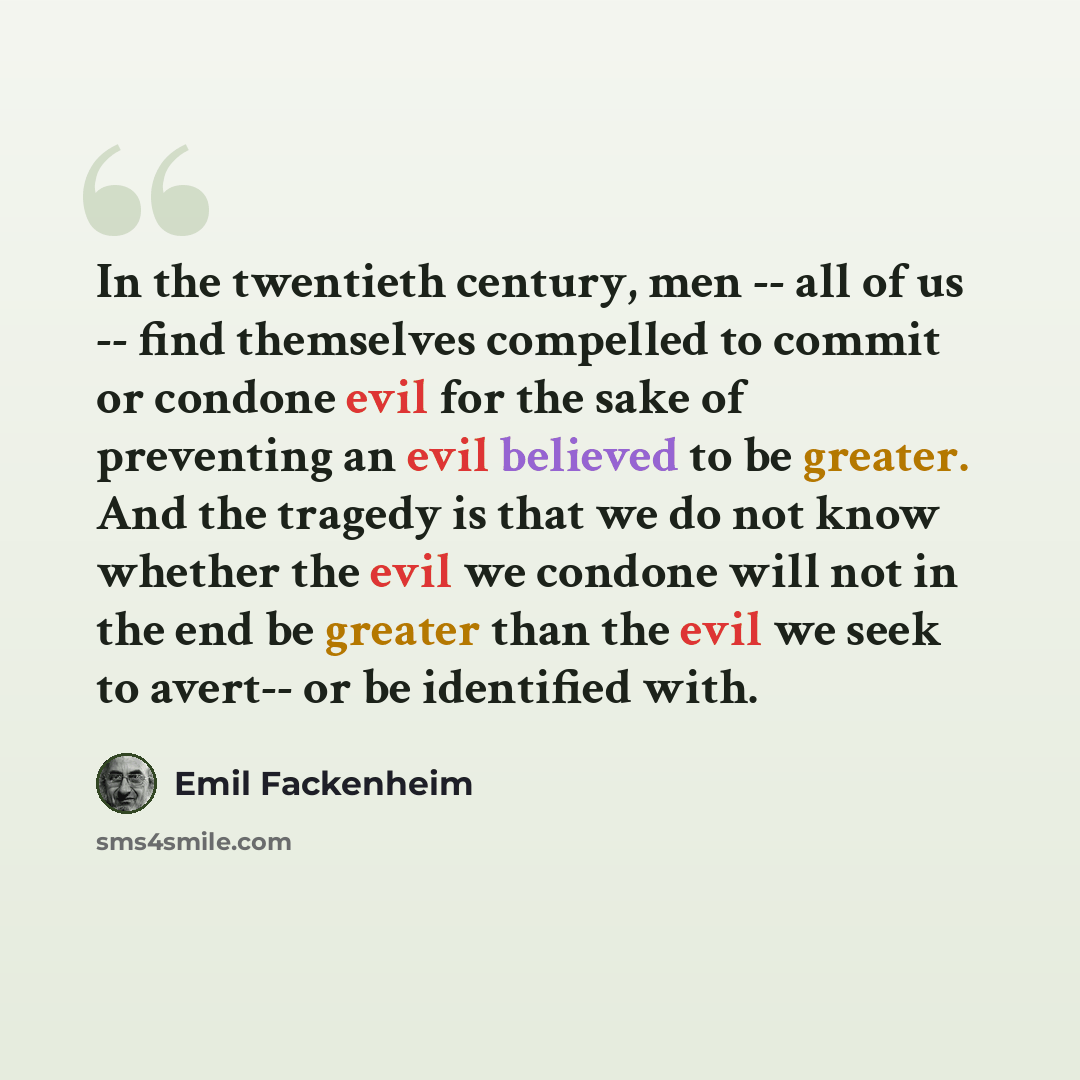 “In the twentieth century, men -- all of us -- find themselves compelled to commit or condone evil for the sake of preventing an evil believed to be greater. And the tragedy is that we do not know whether the evil we condone will not in the end be greater than the evil we seek to avert-- or be…” quote by Emil Fackenheim