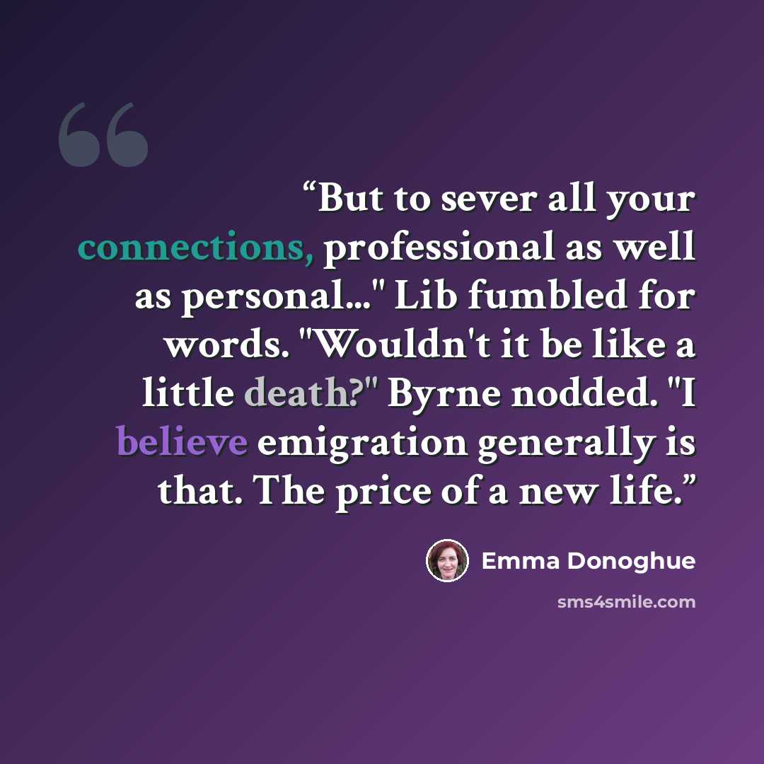 “But to sever all your connections, professional as well as personal..." Lib fumbled for words. "Wouldn't it be like a little death?" Byrne nodded. "I believe emigration generally is that. The price of a new life.” quote by Emma Donoghue