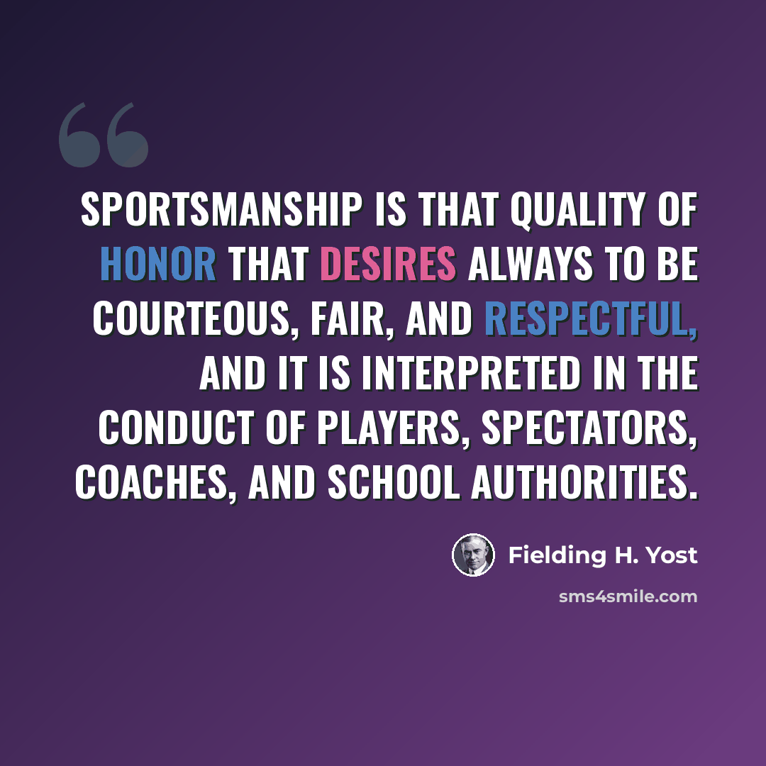 “Sportsmanship is that quality of honor that desires always to be courteous, fair, and respectful, and it is interpreted in the conduct of players, spectators, coaches, and school authorities.” quote by Fielding H. Yost