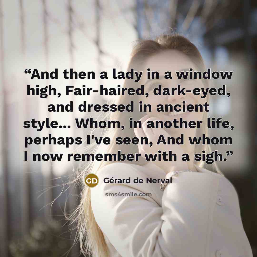 “And then a lady in a window high, Fair-haired, dark-eyed, and dressed in ancient style... Whom, in another life, perhaps I've seen, And whom I now remember with a sigh.” quote by Gérard de Nerval